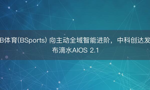 B体育(BSports) 向主动全域智能进阶，中科创达发布滴水AIOS 2.1