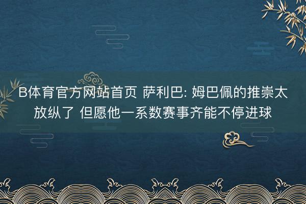 B体育官方网站首页 萨利巴: 姆巴佩的推崇太放纵了 但愿他一系数赛事齐能不停进球