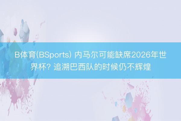 B体育(BSports) 内马尔可能缺席2026年世界杯? 追溯巴西队的时候仍不辉煌