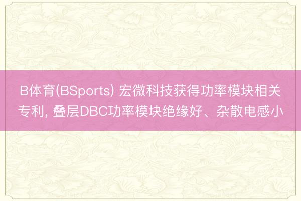 B体育(BSports) 宏微科技获得功率模块相关专利， 叠层DBC功率模块绝缘好、杂散电感小