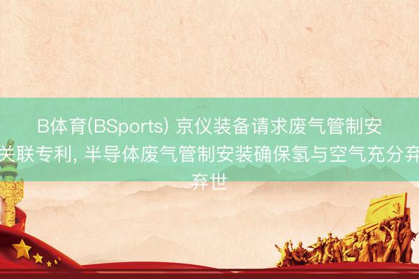 B体育(BSports) 京仪装备请求废气管制安装关联专利， 半导体废气管制安装确保氢与空气充分弃世