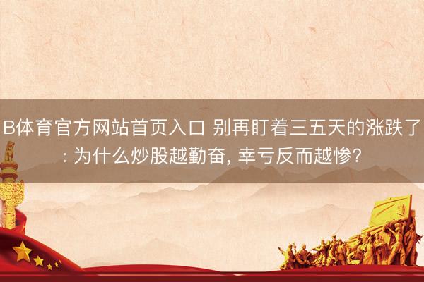 B体育官方网站首页入口 别再盯着三五天的涨跌了: 为什么炒股越勤奋, 幸亏反而越惨?