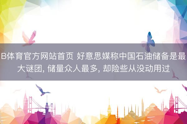 B体育官方网站首页 好意思媒称中国石油储备是最大谜团， 储量众人最多， 却险些从没动用过