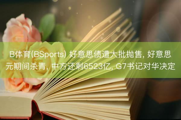 B体育(BSports) 好意思债遭大批抛售， 好意思元期间杀青， 中方还剩6523亿， G7书记对华决定
