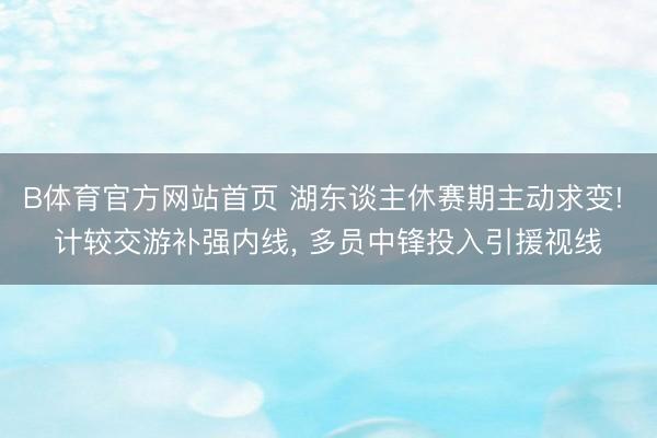 B体育官方网站首页 湖东谈主休赛期主动求变! 计较交游补强内线, 多员中锋投入引援视线